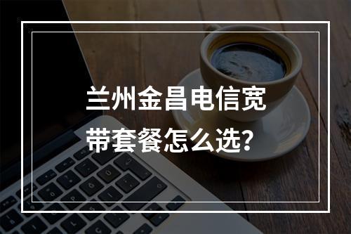 兰州金昌电信宽带套餐怎么选？