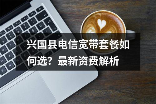 兴国县电信宽带套餐如何选？最新资费解析