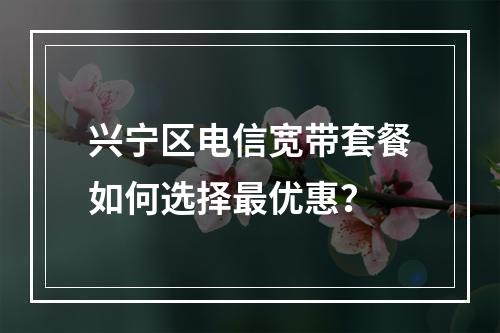 兴宁区电信宽带套餐如何选择最优惠？