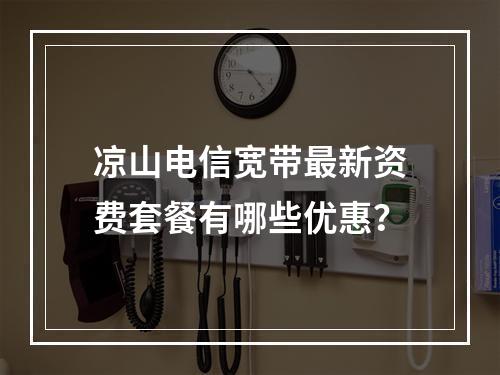 凉山电信宽带最新资费套餐有哪些优惠？