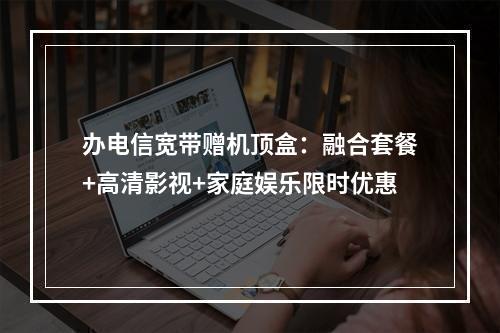 办电信宽带赠机顶盒：融合套餐+高清影视+家庭娱乐限时优惠