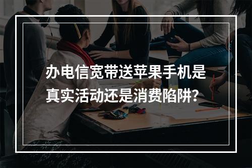 办电信宽带送苹果手机是真实活动还是消费陷阱？
