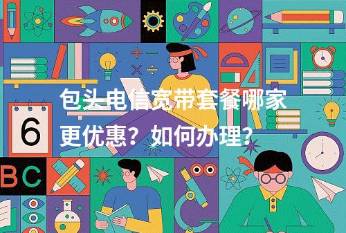 包头电信宽带套餐哪家更优惠？如何办理？