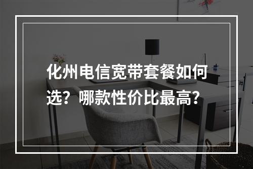 化州电信宽带套餐如何选？哪款性价比最高？