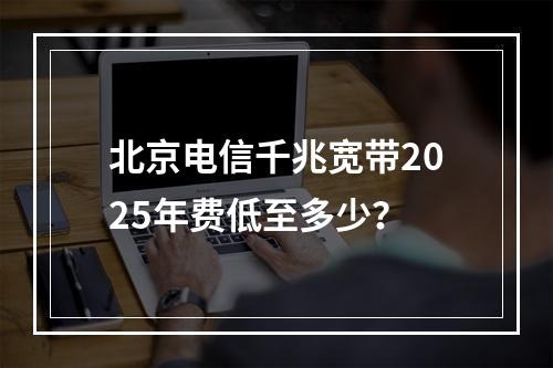北京电信千兆宽带2025年费低至多少？