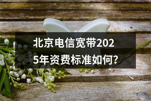 北京电信宽带2025年资费标准如何？