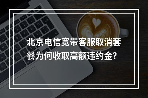 北京电信宽带客服取消套餐为何收取高额违约金？