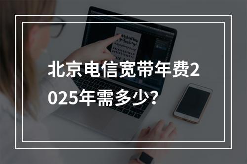 北京电信宽带年费2025年需多少？