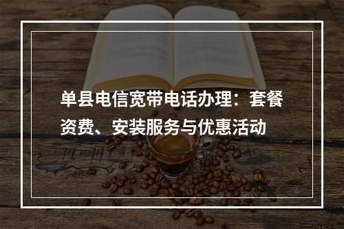 单县电信宽带电话办理：套餐资费、安装服务与优惠活动
