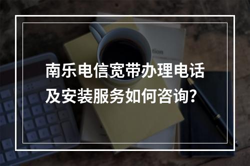 南乐电信宽带办理电话及安装服务如何咨询？