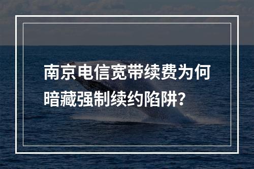 南京电信宽带续费为何暗藏强制续约陷阱？