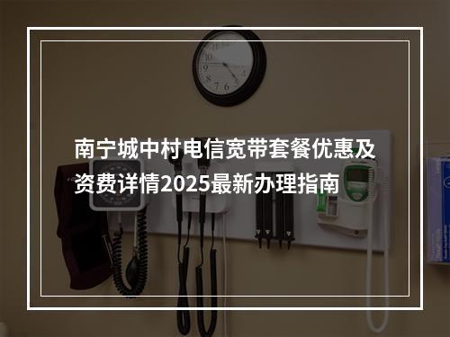 南宁城中村电信宽带套餐优惠及资费详情2025最新办理指南