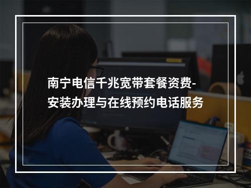 南宁电信千兆宽带套餐资费-安装办理与在线预约电话服务