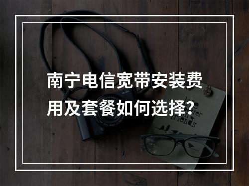 南宁电信宽带安装费用及套餐如何选择？