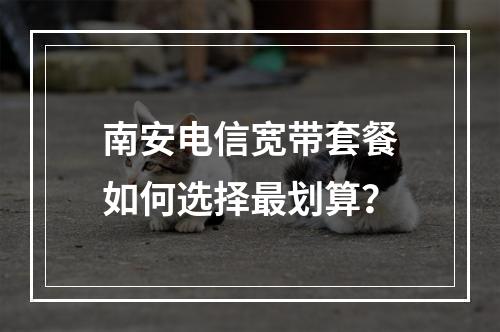 南安电信宽带套餐如何选择最划算？
