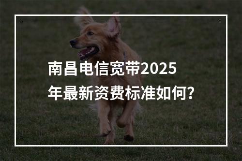 南昌电信宽带2025年最新资费标准如何？