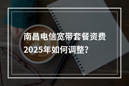 南昌电信宽带套餐资费2025年如何调整？