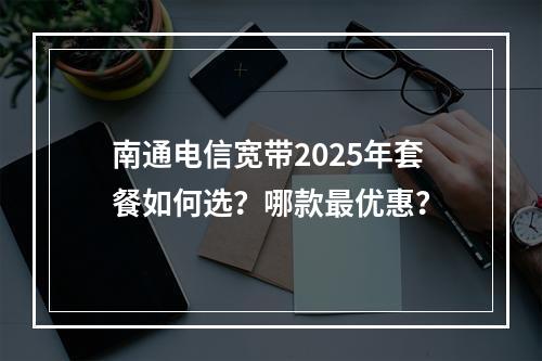 南通电信宽带2025年套餐如何选？哪款最优惠？