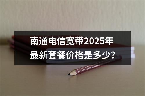 南通电信宽带2025年最新套餐价格是多少？