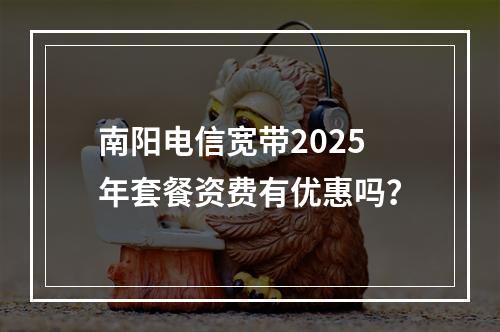 南阳电信宽带2025年套餐资费有优惠吗？