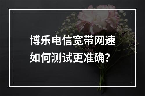 博乐电信宽带网速如何测试更准确？