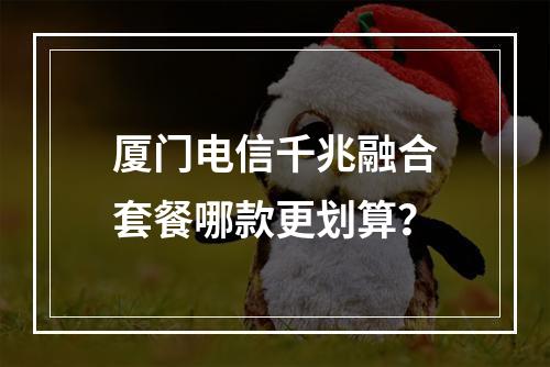 厦门电信千兆融合套餐哪款更划算？
