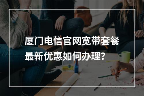 厦门电信官网宽带套餐最新优惠如何办理？