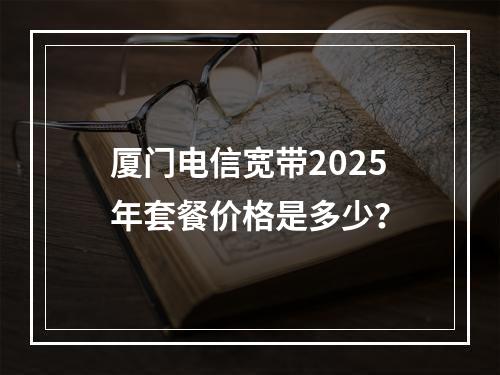 厦门电信宽带2025年套餐价格是多少？