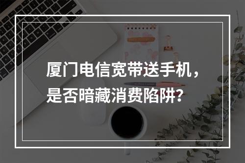 厦门电信宽带送手机，是否暗藏消费陷阱？