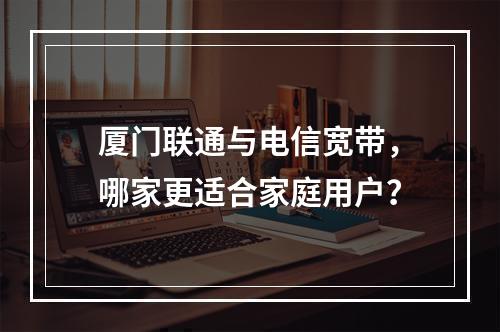 厦门联通与电信宽带，哪家更适合家庭用户？
