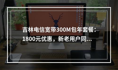 吉林电信宽带300M包年套餐：1800元优惠，新老用户同享