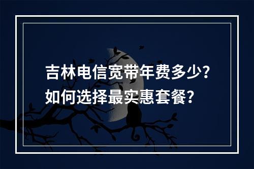 吉林电信宽带年费多少？如何选择最实惠套餐？