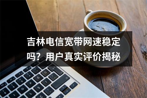 吉林电信宽带网速稳定吗？用户真实评价揭秘