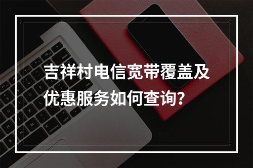 吉祥村电信宽带覆盖及优惠服务如何查询？