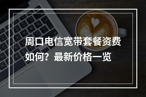 周口电信宽带套餐资费如何？最新价格一览