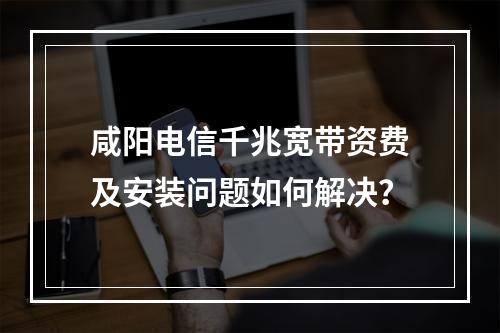 咸阳电信千兆宽带资费及安装问题如何解决？