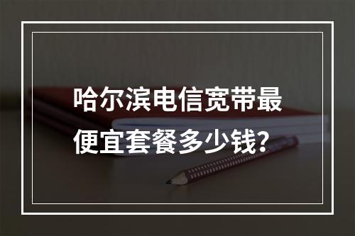 哈尔滨电信宽带最便宜套餐多少钱？