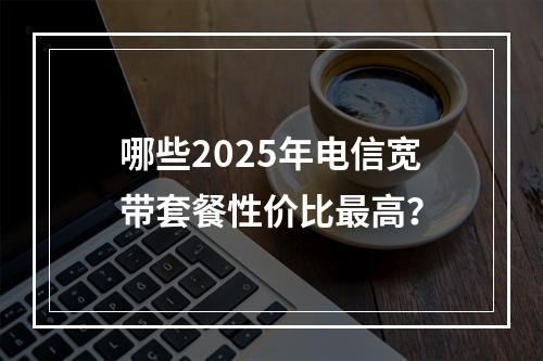 哪些2025年电信宽带套餐性价比最高？