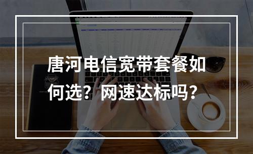 唐河电信宽带套餐如何选？网速达标吗？
