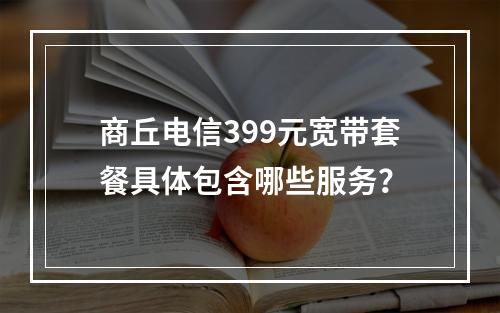 商丘电信399元宽带套餐具体包含哪些服务？
