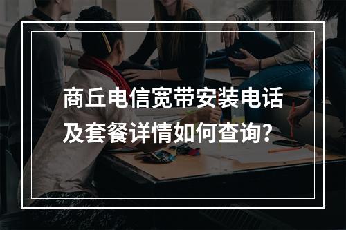商丘电信宽带安装电话及套餐详情如何查询？