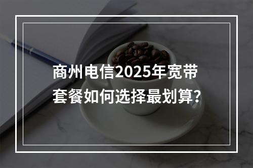 商州电信2025年宽带套餐如何选择最划算？