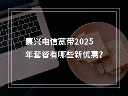 嘉兴电信宽带2025年套餐有哪些新优惠？