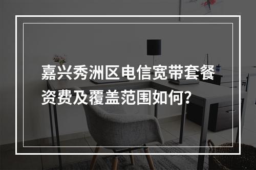 嘉兴秀洲区电信宽带套餐资费及覆盖范围如何？