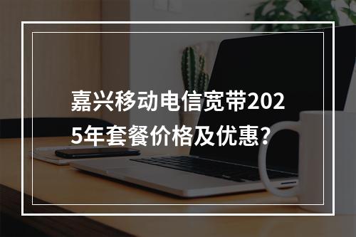 嘉兴移动电信宽带2025年套餐价格及优惠？