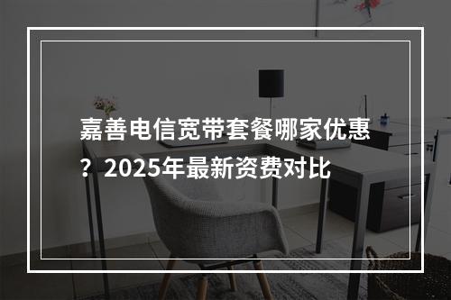 嘉善电信宽带套餐哪家优惠？2025年最新资费对比