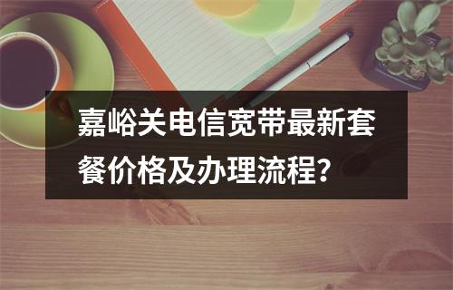 嘉峪关电信宽带最新套餐价格及办理流程？