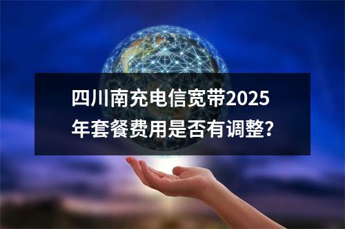 四川南充电信宽带2025年套餐费用是否有调整？