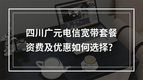 四川广元电信宽带套餐资费及优惠如何选择？