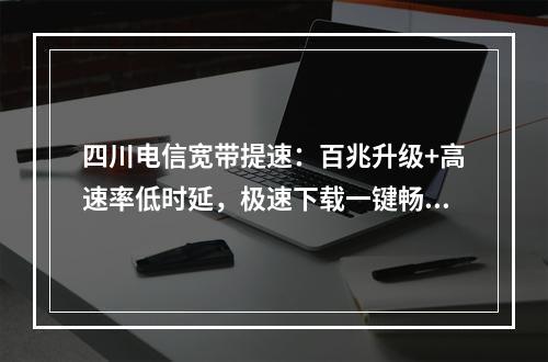 四川电信宽带提速：百兆升级+高速率低时延，极速下载一键畅享